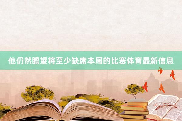 他仍然瞻望将至少缺席本周的比赛体育最新信息