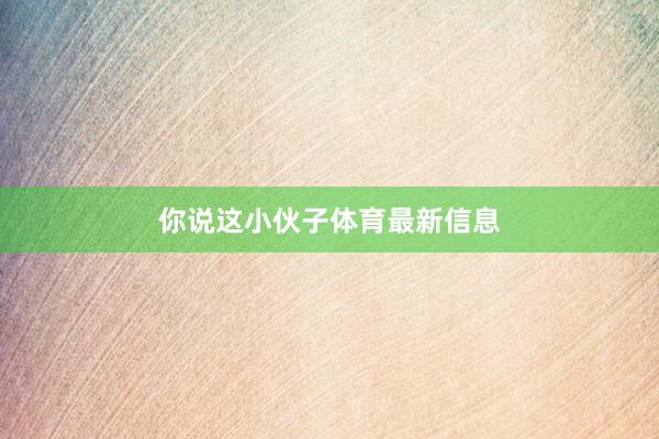 你说这小伙子体育最新信息