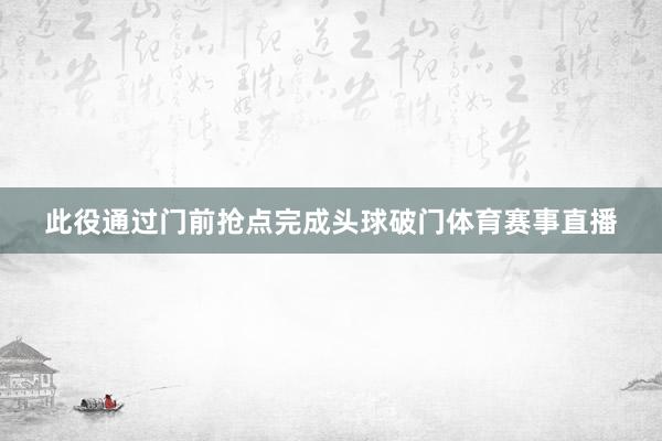 此役通过门前抢点完成头球破门体育赛事直播