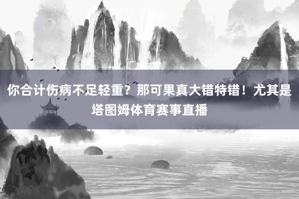 你合计伤病不足轻重？那可果真大错特错！尤其是塔图姆体育赛事直播