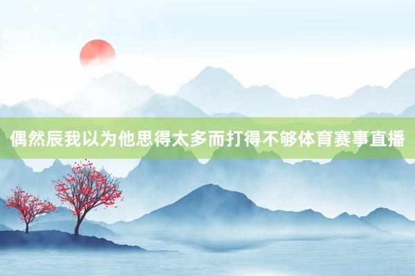 偶然辰我以为他思得太多而打得不够体育赛事直播