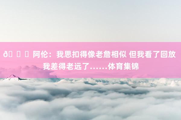😂阿伦：我思扣得像老詹相似 但我看了回放 我差得老远了……体育集锦