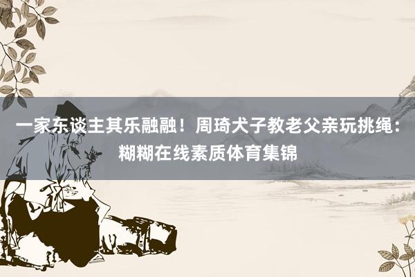 一家东谈主其乐融融！周琦犬子教老父亲玩挑绳：糊糊在线素质体育集锦