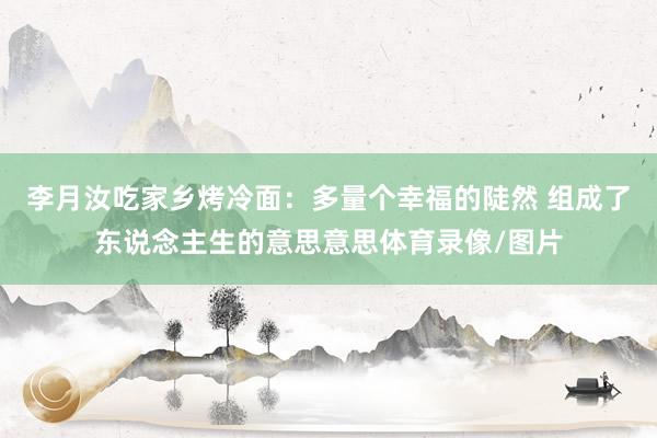 李月汝吃家乡烤冷面：多量个幸福的陡然 组成了东说念主生的意思意思体育录像/图片