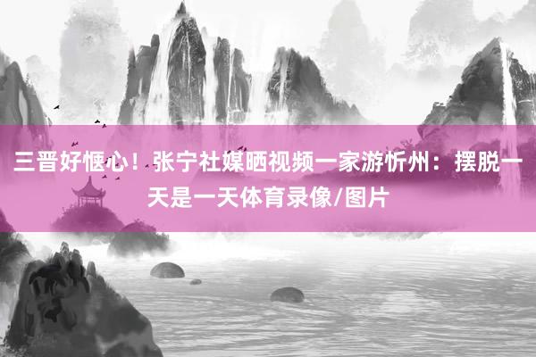 三晋好惬心！张宁社媒晒视频一家游忻州：摆脱一天是一天体育录像/图片