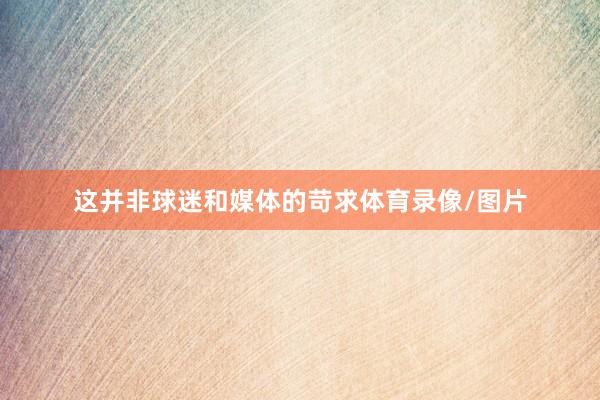 这并非球迷和媒体的苛求体育录像/图片