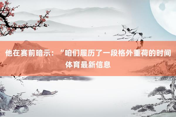 他在赛前暗示:“咱们履历了一段格外重荷的时间体育最新信息
