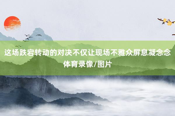 这场跌宕转动的对决不仅让现场不雅众屏息凝念念体育录像/图片