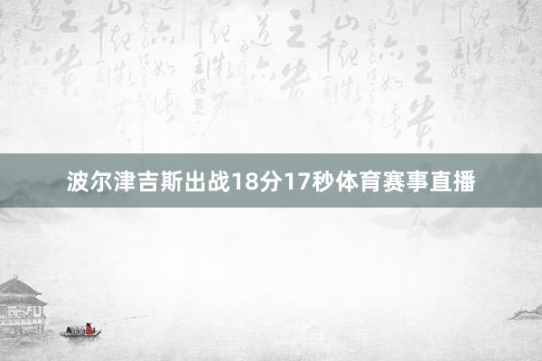 波尔津吉斯出战18分17秒体育赛事直播