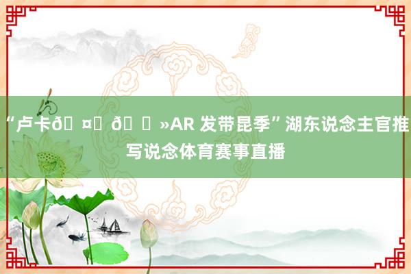 “卢卡🤝🏻AR 发带昆季”湖东说念主官推写说念体育赛事直播