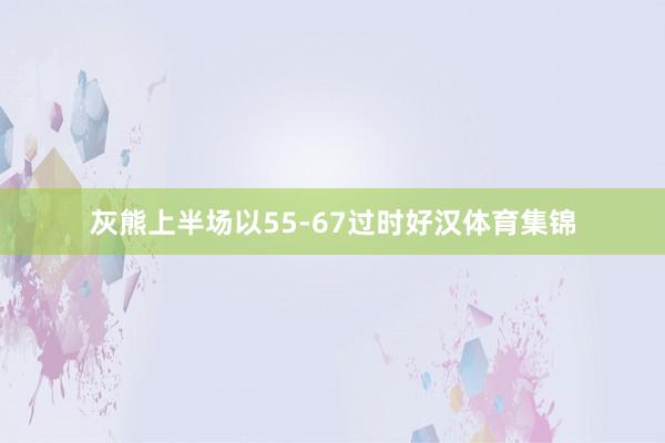 灰熊上半场以55-67过时好汉体育集锦