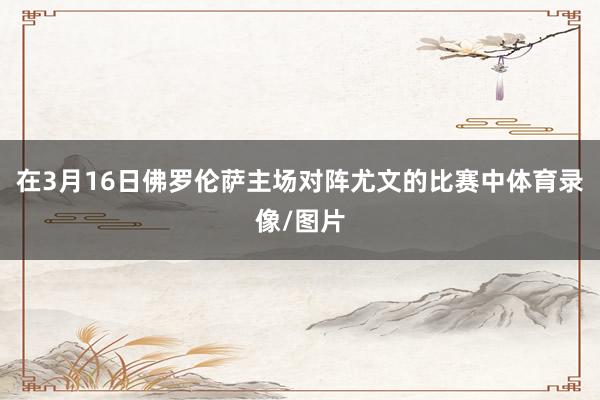 在3月16日佛罗伦萨主场对阵尤文的比赛中体育录像/图片