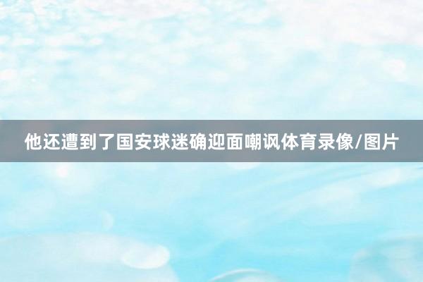 他还遭到了国安球迷确迎面嘲讽体育录像/图片