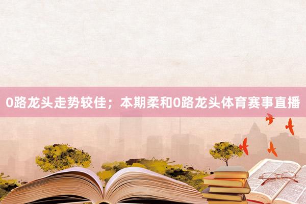 0路龙头走势较佳；本期柔和0路龙头体育赛事直播