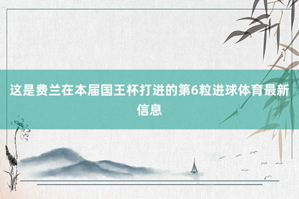 这是费兰在本届国王杯打进的第6粒进球体育最新信息