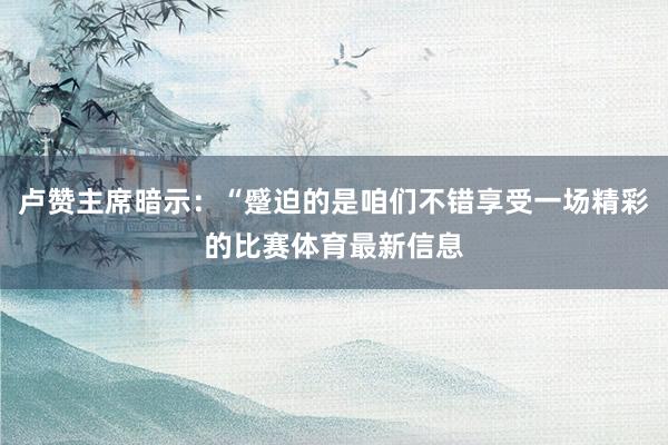 卢赞主席暗示：“蹙迫的是咱们不错享受一场精彩的比赛体育最新信息