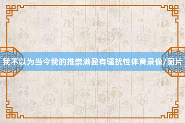 我不以为当今我的推崇满盈有骚扰性体育录像/图片