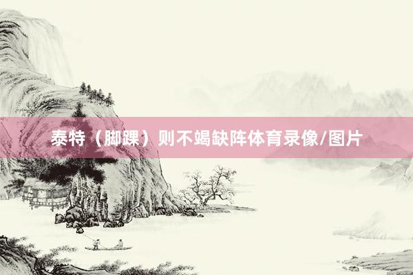 泰特（脚踝）则不竭缺阵体育录像/图片