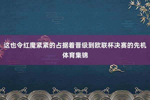 这也令红魔紧紧的占据着晋级到欧联杯决赛的先机体育集锦