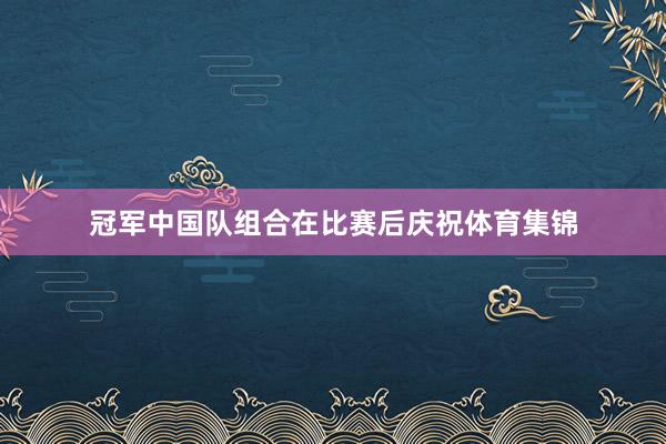 冠军中国队组合在比赛后庆祝体育集锦