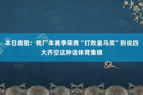 本日趣图：我厂本赛季荣膺“打败皇马奖”别说四大齐空这种话体育集锦