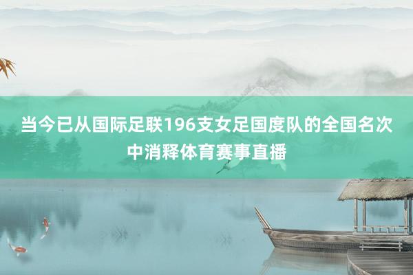 当今已从国际足联196支女足国度队的全国名次中消释体育赛事直播