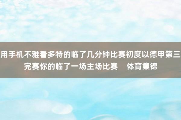 用手机不雅看多特的临了几分钟比赛初度以德甲第三完赛你的临了一场主场比赛    体育集锦