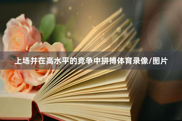 上场并在高水平的竞争中拼搏体育录像/图片