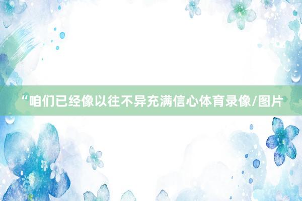 “咱们已经像以往不异充满信心体育录像/图片