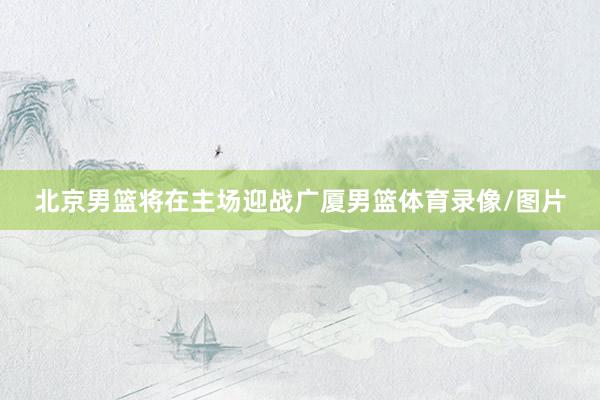 北京男篮将在主场迎战广厦男篮体育录像/图片