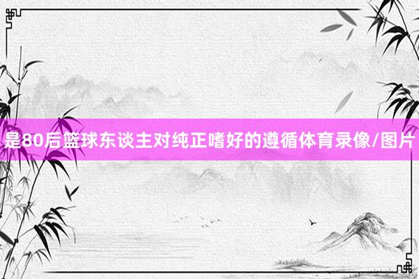 是80后篮球东谈主对纯正嗜好的遵循体育录像/图片