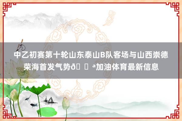 中乙初赛第十轮山东泰山B队客场与山西崇德荣海首发气势💪加油体育最新信息