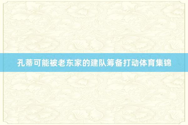 孔蒂可能被老东家的建队筹备打动体育集锦