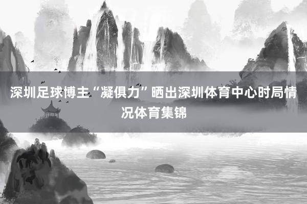 深圳足球博主“凝俱力”晒出深圳体育中心时局情况体育集锦