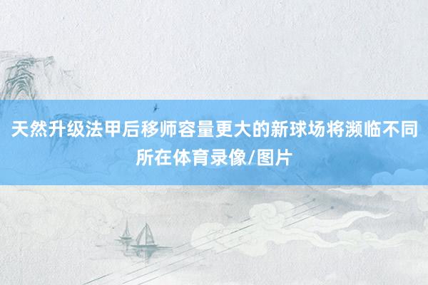天然升级法甲后移师容量更大的新球场将濒临不同所在体育录像/图片