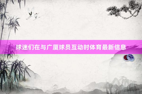 球迷们在与广厦球员互动时体育最新信息