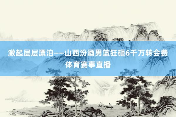 激起层层漂泊——山西汾酒男篮狂砸6千万转会费体育赛事直播