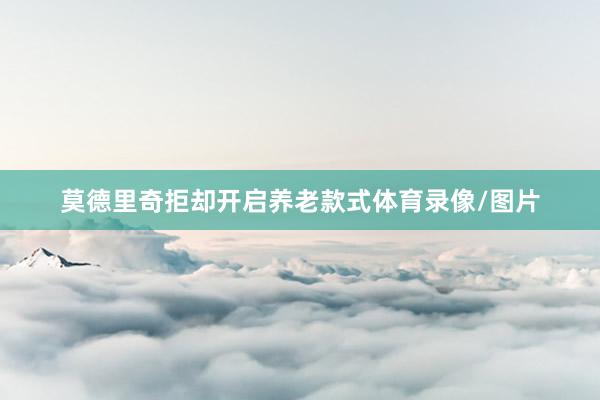 莫德里奇拒却开启养老款式体育录像/图片
