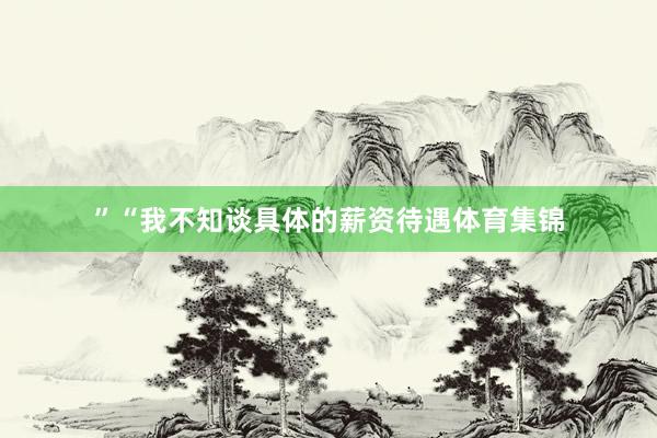 ”　　“我不知谈具体的薪资待遇体育集锦