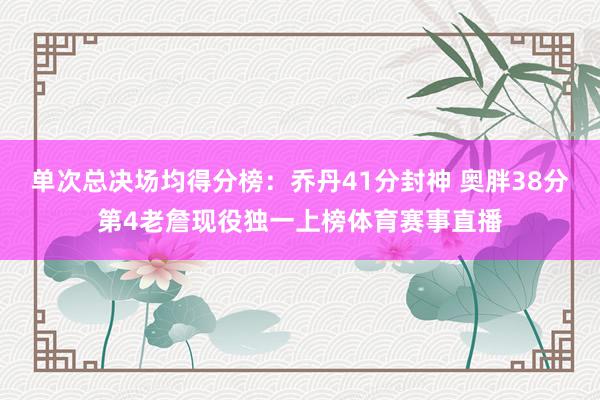单次总决场均得分榜：乔丹41分封神 奥胖38分第4老詹现役独一上榜体育赛事直播