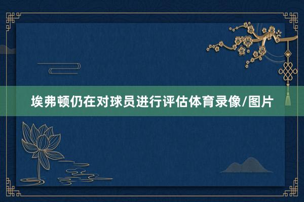 埃弗顿仍在对球员进行评估体育录像/图片