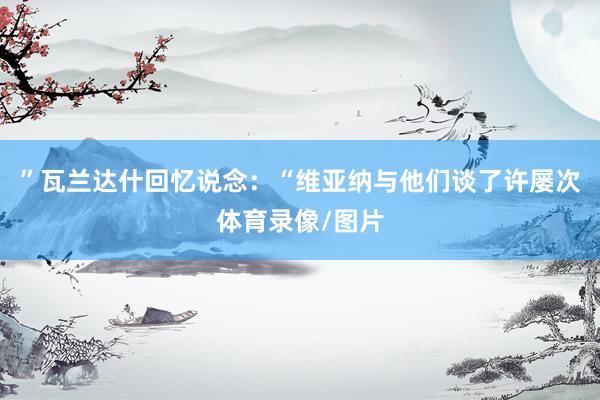 ”瓦兰达什回忆说念:“维亚纳与他们谈了许屡次体育录像/图片
