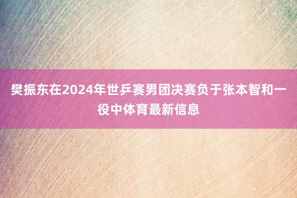 樊振东在2024年世乒赛男团决赛负于张本智和一役中体育最新信息