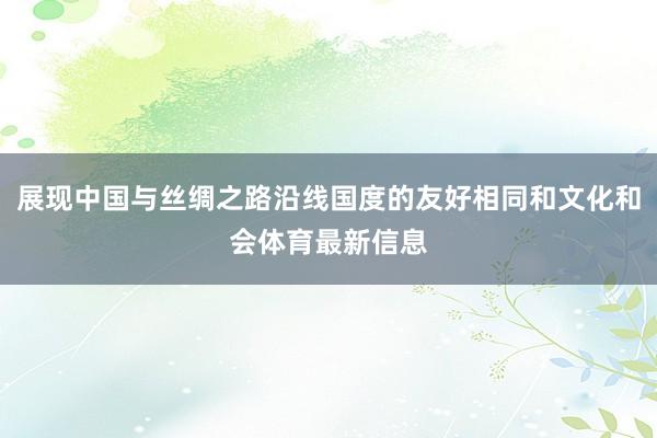 展现中国与丝绸之路沿线国度的友好相同和文化和会体育最新信息