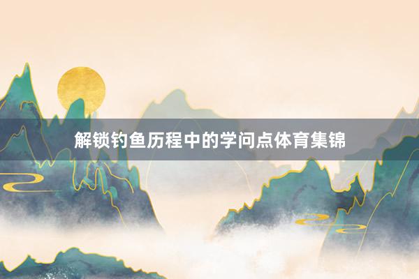 解锁钓鱼历程中的学问点体育集锦