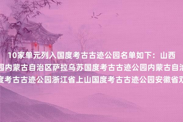 10家单元列入国度考古古迹公园名单如下：山西省陶寺国度考古古迹公园内蒙古自治区萨拉乌苏国度考古古迹公园内蒙古自治区和林格尔土城子国度考古古迹公园浙江省上山国度考古古迹公园安徽省双墩国度考古古迹公园山东省大汶口国度考古古迹公园河南省大河村国度考古古迹公园湖北省铜绿山国度考古古迹公园四川省宝墩国度考古古迹公园陕西省秦咸阳城咸阳宫国度考古古迹公园体育录像/图片