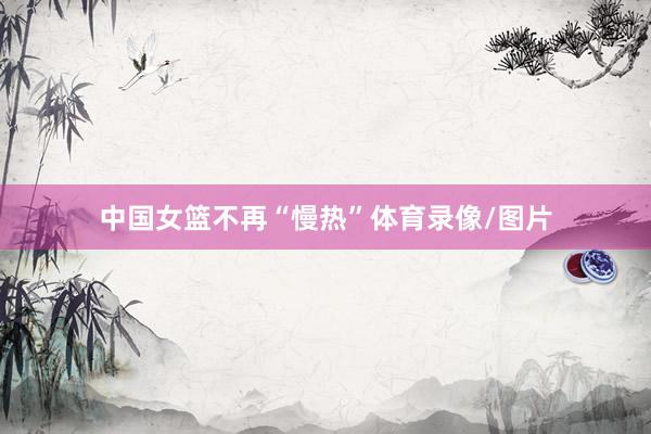 中国女篮不再“慢热”体育录像/图片
