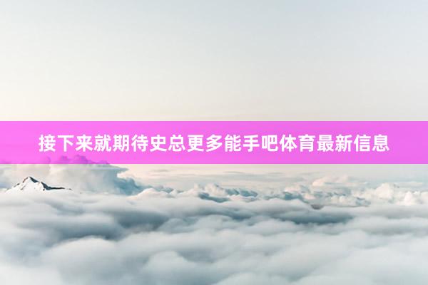 接下来就期待史总更多能手吧体育最新信息