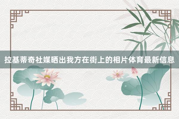 拉基蒂奇社媒晒出我方在街上的相片体育最新信息
