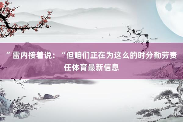 ”雷内接着说:“但咱们正在为这么的时分勤劳责任体育最新信息